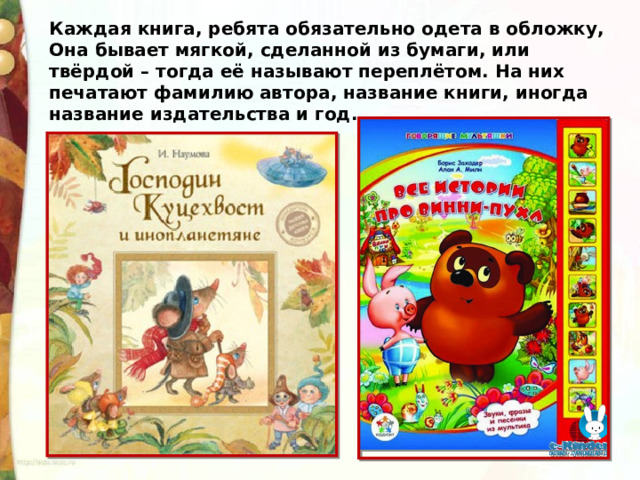 Каждая книга, ребята обязательно одета в обложку, Она бывает мягкой, сделанной из бумаги, или твёрдой – тогда её называют переплётом. На них печатают фамилию автора, название книги, иногда название издательства и год. 