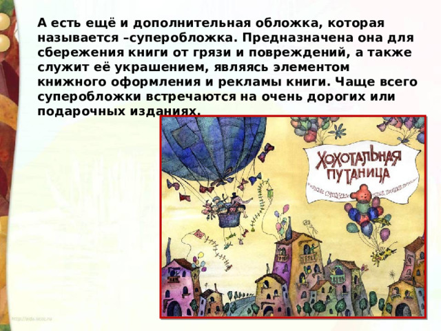 А есть ещё и дополнительная обложка, которая называется –суперобложка. Предназначена она для сбережения книги от грязи и повреждений, а также служит её украшением, являясь элементом книжного оформления и рекламы книги. Чаще всего суперобложки встречаются на очень дорогих или подарочных изданиях. 