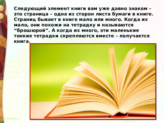 Следующий элемент книги вам уже давно знаком – это страница – одна из сторон листа бумаги в книге. Страниц бывает в книге мало или много. Когда их мало, они похожи на тетрадку и называются “брошюрой”. А когда их много, эти маленькие тонкие тетрадки скрепляются вместе – получается книга. 