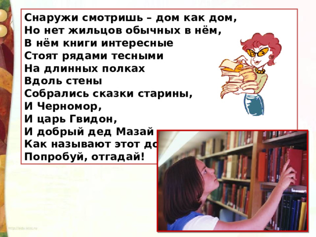 Снаружи смотришь – дом как дом, Но нет жильцов обычных в нём, В нём книги интересные Стоят рядами тесными На длинных полках Вдоль стены Собрались сказки старины, И Черномор, И царь Гвидон, И добрый дед Мазай … Как называют этот дом? Попробуй, отгадай!  