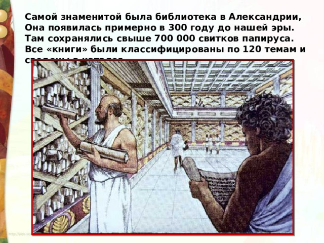 Самой знаменитой была библиотека в Александрии, Она появилась примерно в 300 году до нашей эры. Там сохранялись свыше 700 000 свитков папируса. Все «книги» были классифицированы по 120 темам и сведены в каталог. 
