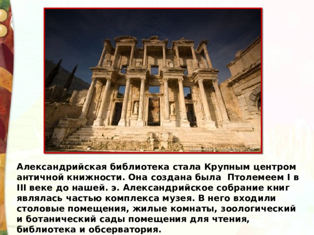 Александрийская библиотека стала Крупным центром античной книжности. Она создана была Птолемеем I в III веке до нашей. э. Александрийское собрание книг являлась частью комплекса музея. В него входили столовые помещения, жилые комнаты, зоологический и ботанический сады помещения для чтения, библиотека и обсерватория. 