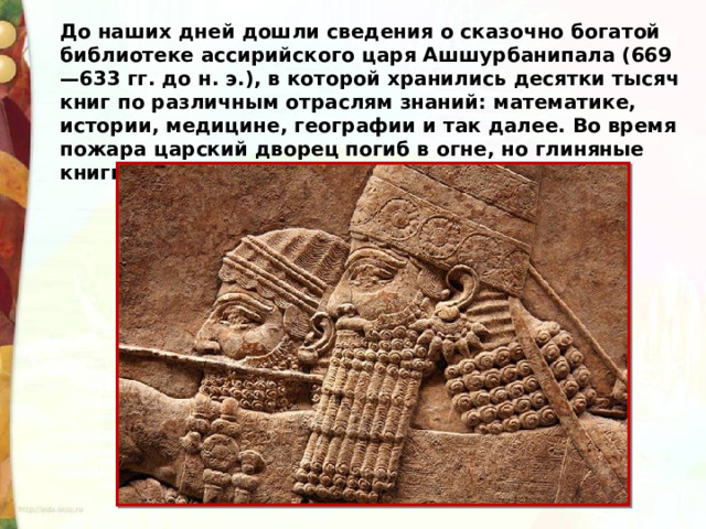 До наших дней дошли сведения о сказочно богатой библиотеке ассирийского царя Ашшурбанипала (669—633 гг. до н. э.), в которой хранились десятки тысяч книг по различным отраслям знаний: математике, истории, медицине, географии и так далее. Во время пожара царский дворец погиб в огне, но глиняные книги уцелели. 