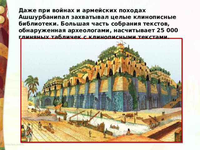 Даже при войнах и армейских походах Ашшурбанипал захватывал целые клинописные библиотеки. Большая часть собрания текстов, обнаруженная археологами, насчитывает 25 000 глиняных табличек с клинописными текстами. 