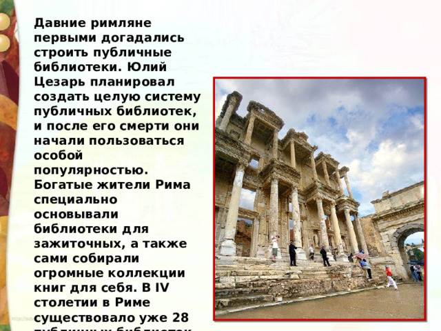 Давние римляне первыми догадались строить публичные библиотеки. Юлий Цезарь планировал создать целую систему публичных библиотек, и после его смерти они начали пользоваться особой популярностью. Богатые жители Рима специально основывали библиотеки для зажиточных, а также сами собирали огромные коллекции книг для себя. В IV столетии в Риме существовало уже 28 публичных библиотек. 