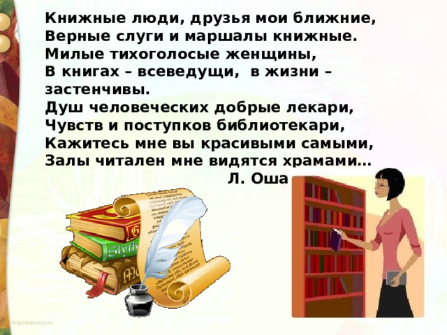 Книжные люди, друзья мои ближние, Верные слуги и маршалы книжные. Милые тихоголосые женщины, В книгах – всеведущи,  в жизни – застенчивы. Душ человеческих добрые лекари, Чувств и поступков библиотекари, Кажитесь мне вы красивыми самыми, Залы читален мне видятся храмами…                                     Л. Ошанин 