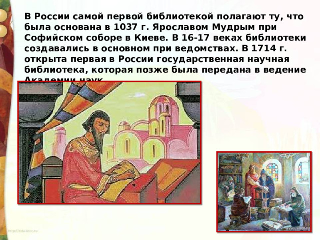 В России самой первой библиотекой полагают ту, что была основана в 1037 г. Ярославом Мудрым при Софийском соборе в Киеве. В 16-17 веках библиотеки создавались в основном при ведомствах. В 1714 г. открыта первая в России государственная научная библиотека, которая позже была передана в ведение Академии наук. 
