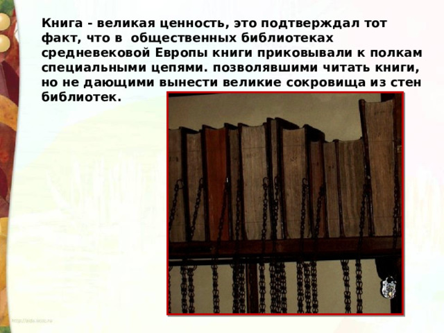 Книга - великая ценность, это подтверждал тот факт, что в  общественных библиотеках средневековой Европы книги приковывали к полкам специальными цепями. позволявшими читать книги, но не дающими вынести великие сокровища из стен библиотек. 