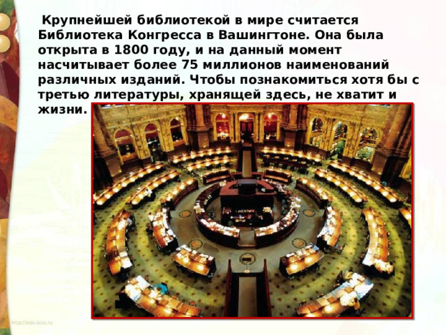   Крупнейшей библиотекой в мире считается Библиотека Конгресса в Вашингтоне. Она была открыта в 1800 году, и на данный момент насчитывает более 75 миллионов наименований различных изданий. Чтобы познакомиться хотя бы с третью литературы, хранящей здесь, не хватит и жизни. 
