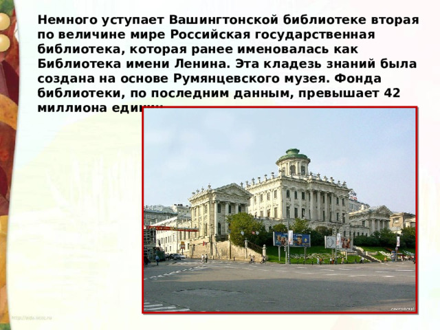 Немного уступает Вашингтонской библиотеке вторая по величине мире Российская государственная библиотека, которая ранее именовалась как Библиотека имени Ленина. Эта кладезь знаний была создана на основе Румянцевского музея. Фонда библиотеки, по последним данным, превышает 42 миллиона единиц. 