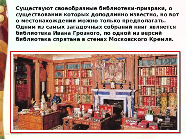 Существуют своеобразные библиотеки-призраки, о существовании которых доподлинно известно, но вот о местонахождении можно только предполагать. Одним из самых загадочных собраний книг является библиотека Ивана Грозного, по одной из версий библиотека спрятана в стенах Московского Кремля. 