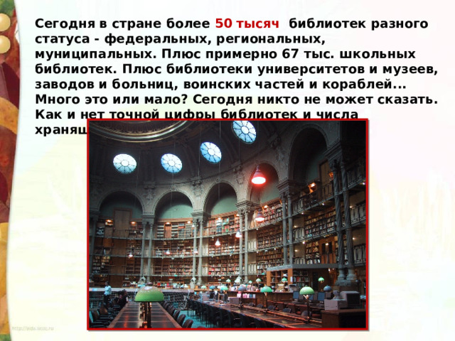 Сегодня в стране более 50 тысяч библиотек разного статуса - федеральных, региональных, муниципальных. Плюс примерно 67 тыс. школьных библиотек. Плюс библиотеки университетов и музеев, заводов и больниц, воинских частей и кораблей... Много это или мало? Сегодня никто не может сказать. Как и нет точной цифры библиотек и числа хранящихся в них изданий. 