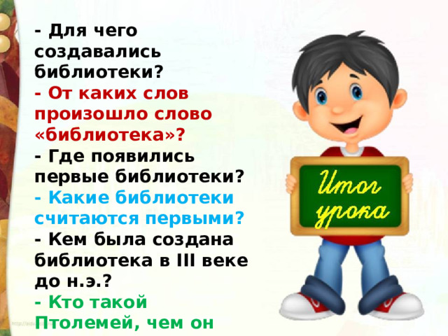 - Для чего создавались библиотеки? - От каких слов произошло слово «библиотека»? - Где появились первые библиотеки? - Какие библиотеки считаются первыми? - Кем была создана библиотека в III веке до н.э.? - Кто такой Птолемей, чем он прославился? 