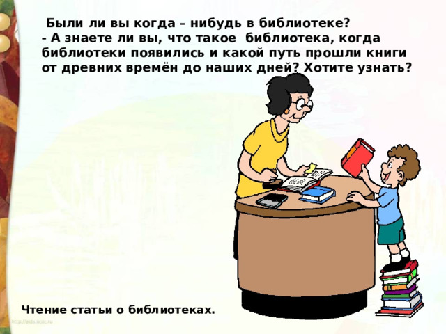   Были ли вы когда – нибудь в библиотеке? - А знаете ли вы, что такое  библиотека, когда библиотеки появились и какой путь прошли книги от древних времён до наших дней? Хотите узнать?   Чтение статьи о библиотеках. 