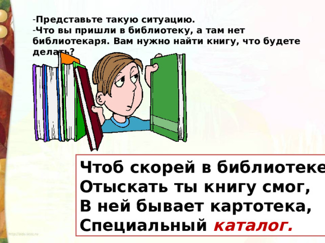 Представьте такую ситуацию. Что вы пришли в библиотеку, а там нет библиотекаря. Вам нужно найти книгу, что будете делать? Чтоб скорей в библиотеке Отыскать ты книгу смог, В ней бывает картотека, Специальный каталог. 