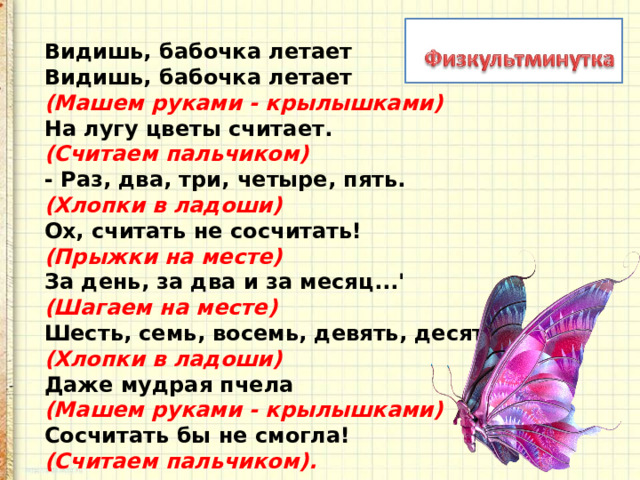 Видишь, бабочка летает   Видишь, бабочка летает   (Машем руками - крылышками)    На лугу цветы считает.   (Считаем пальчиком)   - Раз, два, три, четыре, пять.   (Хлопки в ладоши)   Ох, считать не сосчитать!   (Прыжки на месте)    За день, за два и за месяц...'   (Шагаем на месте)   Шесть, семь, восемь, девять, десять   (Хлопки в ладоши)   Даже мудрая пчела   (Машем руками - крылышками)    Сосчитать бы не смогла!    (Считаем пальчиком). 