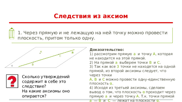 Следствия из аксиом 1. Через прямую и не лежащую на ней точку можно провести плоскость, притом только одну. Доказательство: 1) рассмотрим прямую a и точку A , которая не находится на этой прямой. 2) На прямой a выберем точки B и C . 3) Так как все 3 точки не находятся на одной прямой, из второй аксиомы следует, что через точки A , B и C можно провести одну-единственную плоскость α . 4) Исходя из третьей аксиомы, сделаем вывод о том, что плоскость α проходит через прямую a и через точку A . Т.к. точки прямой a — B и C — лежат на плоскости α. Сколько утверждений содержит в себе это следствие? На какие аксиомы оно опирается? 