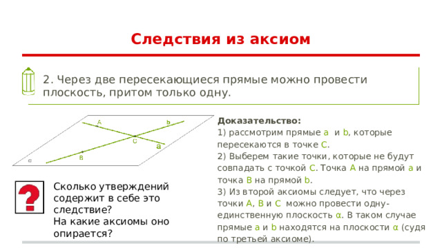 Следствия из аксиом 2. Через две пересекающиеся прямые можно провести плоскость, притом только одну. Доказательство: 1) рассмотрим прямые a и b , которые пересекаются в точке C . 2) Выберем такие точки, которые не будут совпадать с точкой C . Точка A на прямой a и точка B на прямой b . 3) Из второй аксиомы следует, что через точки A , B и C можно провести одну-единственную плоскость α . В таком случае прямые a и b находятся на плоскости α (судя по третьей аксиоме). Сколько утверждений содержит в себе это следствие? На какие аксиомы оно опирается? 