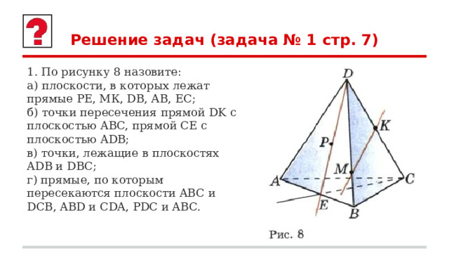 Решение задач (задача № 1 стр. 7) 1. По рисунку 8 назовите: а) плоскости, в которых лежат прямые РЕ, МК, DB, АВ, ЕС; б) точки пересечения прямой DK с плоскостью ABC, прямой СЕ с плоскостью ADB; в) точки, лежащие в плоскостях ADB и DBC; г) прямые, по которым пересекаются плоскости ABC и DCB, ABD и CDA, PDC и ABC. 