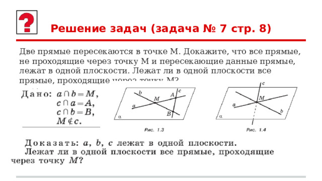 Решение задач (задача № 7 стр. 8) Две прямые пересекаются в точке М. Докажите, что все прямые, не проходящие через точку М и пересекающие данные прямые, лежат в одной плоскости. Лежат ли в одной плоскости все прямые, проходящие через точку М? 