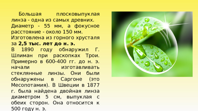  Большая плосковыпуклая линза - одна из самых древних. Диаметр - 55 мм, а фокусное расстояние - около 150 мм. Изготовлена из горного хрусталя за 2,5 тыс. лет до н. э.  В 1890 году обнаружил Г. Шлиман при раскопках Трои. Примерно в 600-400 гг. до н. э. начали изготавливать стеклянные линзы. Они были обнаружены в Саргоне (это Месопотамия). В Швеции в 1877 г. была найдена двойная линза диаметром 5 см, выпуклая с обеих сторон. Она относится к 500 году н. э. 