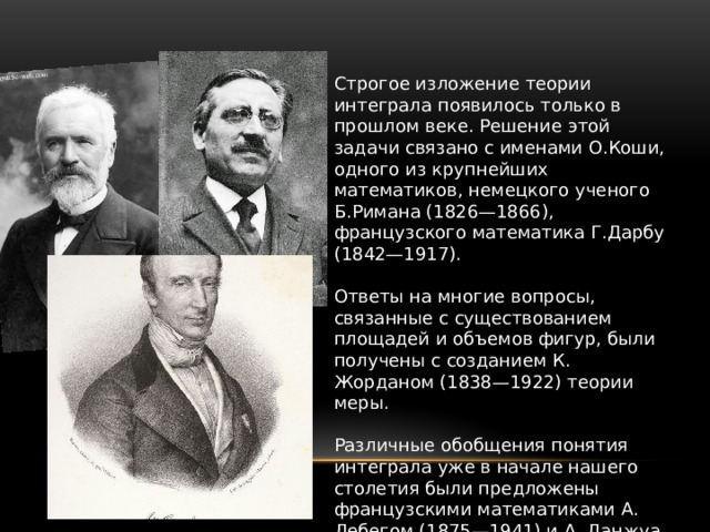 Строгое изложение теории интеграла появилось только в прошлом веке. Решение этой задачи связано с именами О.Коши, одного из крупнейших математиков, немецкого ученого Б.Римана (1826—1866), французского математика Г.Дарбу (1842—1917). Ответы на многие вопросы, связанные с существованием площадей и объемов фигур, были получены с созданием К. Жорданом (1838—1922) теории меры. Различные обобщения понятия интеграла уже в начале нашего столетия были предложены французскими математиками А. Лебегом (1875—1941) и А. Данжуа (1884—1974), советским математиком А. Я. Хинчинчиным (1894—1959). 