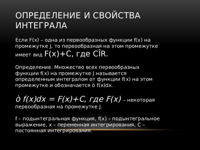 Определение и свойства интеграла Если F(x) – одна из первообразных функции f(x) на промежутке J, то первообразная на этом промежутке имеет вид F(x)+C, где CÎR. Определение. Множество всех первообразных функции f(x) на промежутке J называется определенным интегралом от функции f(x) на этом промежутке и обозначается ò f(x)dx. ò f(x)dx = F(x)+C, где F(x) – некоторая первообразная на промежутке J. f – подынтегральная функция, f(x) – подынтегральное выражение, x – переменная интегрирования, C – постоянная интегрирования. 