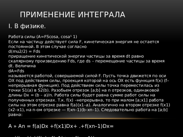 Применение интеграла I. В физике. Работа силы (A=FScosa, cosa¹ 1) Если на частицу действует сила F, кинетическая энергия не остается постоянной. В этом случае согласно d(mu2/2) = Fds приращение кинетической энергии частицы за время dt равно скалярному произведению Fds, где ds – перемещение частицы за время dt. Величина dA=Fds называется работой, совершаемой силой F. Пусть точка движется по оси ОХ под действием силы, проекция которой на ось ОХ есть функция f(x) (f–непрерывная функция). Под действием силы точка переместилась из точки S1(a) в S2(b). Разобьем отрезок [a;b] на n отрезков, одинаковой длины Dx = (b – a)/n. Работа силы будет равна сумме работ силы на полученных отрезках. Т.к. f(x) –непрерывна, то при малом [a;x1] работа силы на этом отрезке равна f(a)(x1–a). Аналогично на втором отрезке f(x1)(x2–x1), на n-ом отрезке — f(xn–1)(b–xn–1). Следовательно работа на [a;b] равна: А » An = f(a)Dx +f(x1)Dx+ .+f(xn–1)Dx= = ((b–a)/n)(f(a)+f(x1)+ .+f(xn–1)) 