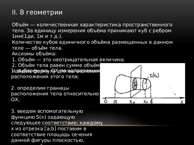 II. В геометрии Объём — количественная характеристика пространственного тела. За единицу измерения объёма принимают куб с ребром 1мм(1ди, 1м и т.д.). Количество кубов единичного объёма размещенных в данном теле — объём тела. Аксиомы объёма: 1. Объём — это неотрицательная величина. 2. Объём тела равен сумме объёмов тел, его составляющих. Найдем формулу для вычисления объёма: 1. выберем ось ОХ по направлению расположения этого тела; 2. определим границы расположения тела относительно ОХ; 3. введем вспомогательную функцию S(x) задающую следующее соответствие: каждому x из отрезка [a;b] поставим в соответствие площадь сечения данной фигуры плоскостью, проходящей через заданную точку x перпендикулярно оси ОХ. 