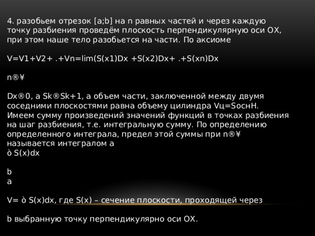 4. разобьем отрезок [a;b] на n равных частей и через каждую точку разбиения проведём плоскость перпендикулярную оси ОХ, при этом наше тело разобьется на части. По аксиоме V=V1+V2+ .+Vn=lim(S(x1)Dx +S(x2)Dx+ .+S(xn)Dx n®¥ Dx®0, а Sk®Sk+1, а объем части, заключенной между двумя соседними плоскостями равна объему цилиндра Vц=SоснH. Имеем сумму произведений значений функций в точках разбиения на шаг разбиения, т.е. интегральную сумму. По определению определенного интеграла, предел этой суммы при n®¥ называется интегралом a ò S(x)dx b a V= ò S(x)dx, где S(x) – сечение плоскости, проходящей через b выбранную точку перпендикулярно оси ОХ. 