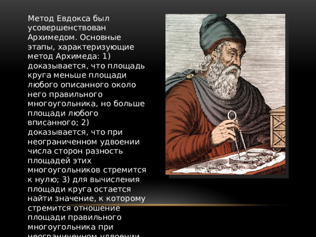 Метод Евдокса был усовершенствован Архимедом. Основные этапы, характеризующие метод Архимеда: 1) доказывается, что площадь круга меньше площади любого описанного около него правильного многоугольника, но больше площади любого вписанного; 2) доказывается, что при неограниченном удвоении числа сторон разность площадей этих многоугольников стремится к нулю; 3) для вычисления площади круга остается найти значение, к которому стремится отношение площади правильного многоугольника при неограниченном удвоении числа его сторон. 