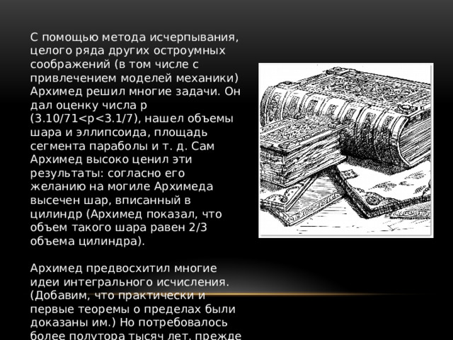 С помощью метода исчерпывания, целого ряда других остроумных соображений (в том числе с привлечением моделей механики) Архимед решил многие задачи. Он дал оценку числа p (3.10/71Архимед предвосхитил многие идеи интегрального исчисления. (Добавим, что практически и первые теоремы о пределах были доказаны им.) Но потребовалось более полутора тысяч лет, прежде чем эти идеи нашли четкое выражение и были доведены до уровня исчисления. 