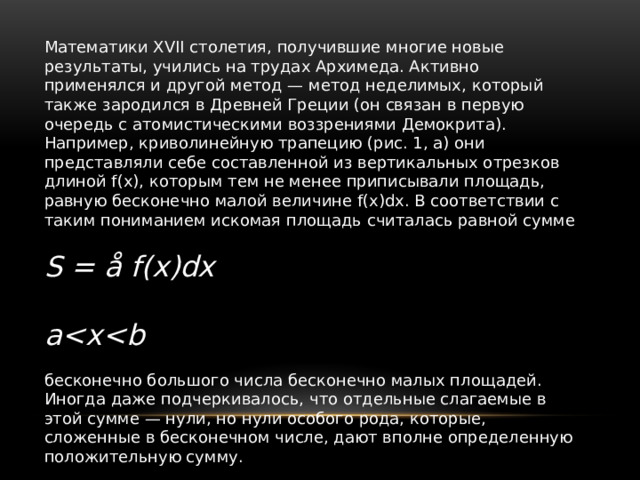 Математики XVII столетия, получившие многие новые результаты, учились на трудах Архимеда. Активно применялся и другой метод — метод неделимых, который также зародился в Древней Греции (он связан в первую очередь с атомистическими воззрениями Демокрита). Например, криволинейную трапецию (рис. 1, а) они представляли себе составленной из вертикальных отрезков длиной f(х), которым тем не менее приписывали площадь, равную бесконечно малой величине f(х)dx. В соответствии с таким пониманием искомая площадь считалась равной сумме S = å f(x)dx  a бесконечно большого числа бесконечно малых площадей. Иногда даже подчеркивалось, что отдельные слагаемые в этой сумме — нули, но нули особого рода, которые, сложенные в бесконечном числе, дают вполне определенную положительную сумму. 