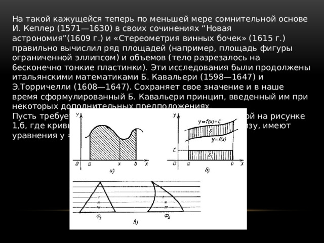 На такой кажущейся теперь по меньшей мере сомнительной основе И. Кеплер (1571—1630) в своих сочинениях “Новая астрономия”(1609 г.) и «Стереометрия винных бочек» (1615 г.) правильно вычислил ряд площадей (например, площадь фигуры ограниченной эллипсом) и объемов (тело разрезалось на 6ecконечно тонкие пластинки). Эти исследования были продолжены итальянскими математиками Б. Кавальери (1598—1647) и Э.Торричелли (1608—1647). Сохраняет свое значение и в наше время сформулированный Б. Кавальери принцип, введенный им при некоторых дополнительных предположениях. Пусть требуется найти площадь фигуры, изображенной на рисунке 1,б, где кривые, ограничивающие фигуру сверху и снизу, имеют уравнения y = f(x) и y=f(x)+c. 