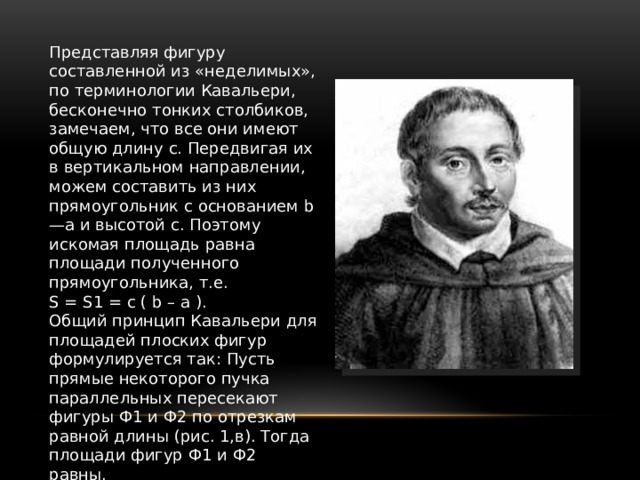 Представляя фигуру составленной из «неделимых», по терминологии Кавальери, бесконечно тонких столбиков, замечаем, что все они имеют общую длину с. Передвигая их в вертикальном направлении, можем составить из них прямоугольник с основанием b—а и высотой с. Поэтому искомая площадь равна площади полученного прямоугольника, т.е. S = S1 = c ( b – а ). Общий принцип Кавальери для площадей плоских фигур формулируется так: Пусть прямые некоторого пучка параллельных пересекают фигуры Ф1 и Ф2 по отрезкам равной длины (рис. 1,в). Тогда площади фигур Ф1 и Ф2 равны. Аналогичный принцип действует в стереометрии и оказывается полезным при нахождении объемов. 