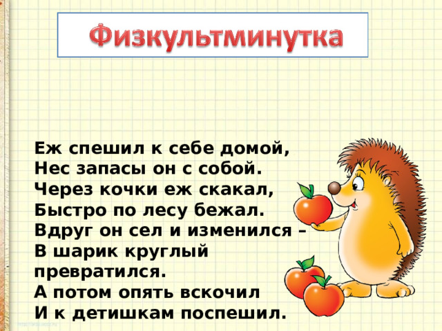 Еж спешил к себе домой,  Нес запасы он с собой.  Через кочки еж скакал,  Быстро по лесу бежал.  Вдруг он сел и изменился –  В шарик круглый превратился.  А потом опять вскочил  И к детишкам поспешил. 