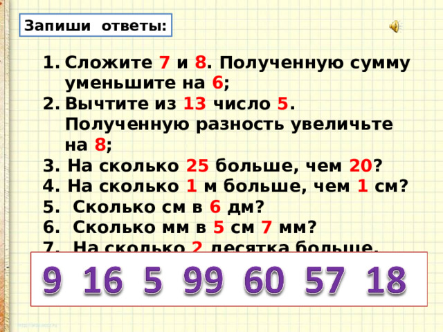 Запиши ответы: Сложите 7 и 8 . Полученную сумму уменьшите на 6 ; Вычтите из 13 число 5 . Полученную разность увеличьте на 8 ; 3. На сколько 25 больше, чем 20 ? 4. На сколько 1 м больше, чем 1 см? 5. Сколько см в 6 дм? 6. Сколько мм в 5 см 7 мм? 7. На сколько 2 десятка больше, чем 2 единицы? 