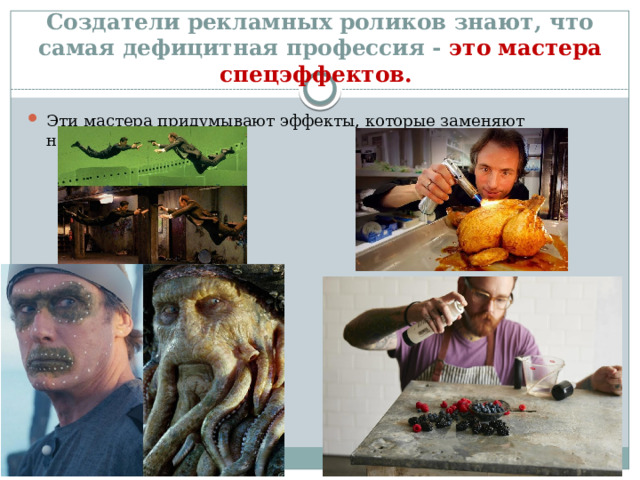 Создатели рекламных роликов знают, что самая дефицитная профессия - это мастера спецэффектов. Эти мастера при­думывают эффекты, которые заменяют настоящие продукты. 
