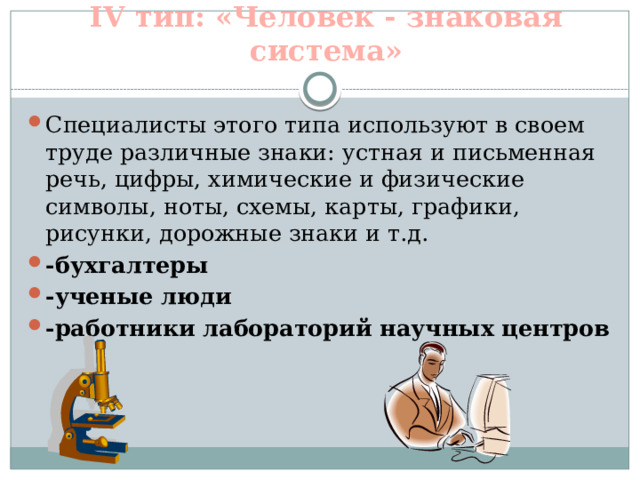 IV тип: «Человек - знаковая система» Специалисты этого типа используют в своем труде различные знаки: устная и письменная речь, цифры, химические и физические символы, ноты, схемы, карты, графики, рисунки, дорожные знаки и т.д. -бухгалтеры -ученые люди -работники лабораторий научных центров   