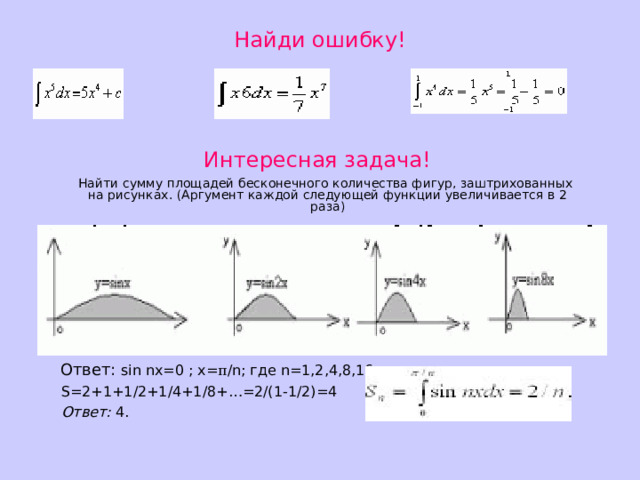 Найди ошибку! Интересная задача!  Найти сумму площадей бесконечного количества фигур, заштрихованных на рисунках. (Аргумент каждой следующей функции увеличивается в 2 раза)  Ответ: sin nx=0 ; x= π /n; где n=1,2,4,8,16…;  S=2+1+1/2+1/4+1/8+…=2/(1-1/2)=4  Ответ: 4. 