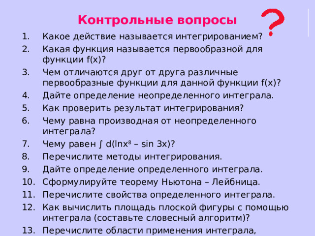Контрольные вопросы Какое действие называется интегрированием? Какая функция называется первообразной для функции f(x) ? Чем отличаются друг от друга различные первообразные функции для данной функции f(x) ? Дайте определение неопределенного интеграла. Как проверить результат интегрирования? Чему равна производная от неопределенного интеграла? Чему равен ∫ d(lnx 8 – sin 3x)? Перечислите методы интегрирования. Дайте определение определенного интеграла. Сформулируйте теорему Ньютона – Лейбница. Перечислите свойства определенного интеграла. Как вычислить площадь плоской фигуры с помощью интеграла (составьте словесный алгоритм)? Перечислите области применения интеграла, назовите величины, которые можно вычислить с помощью интеграла. 