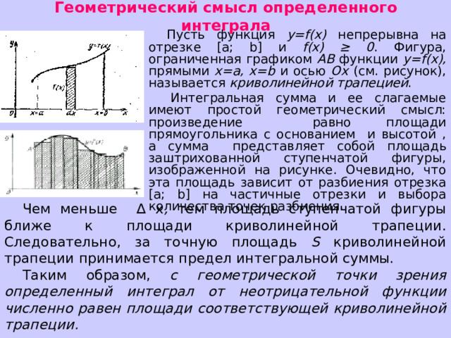 Геометрический смысл определенного интеграла Пусть функция y = f ( x ) непрерывна на отрезке [ a ; b ] и f ( x ) ≥ 0 . Фигура, ограниченная графиком АВ функции y = f ( x ), прямыми x = a , x = b и осью Ох (см. рисунок), называется криволинейной трапецией .  Интегральная сумма и ее слагаемые имеют простой геометрический смысл: произведение равно площади прямоугольника с основанием и высотой , а сумма представляет собой площадь заштрихованной ступенчатой фигуры, изображенной на рисунке. Очевидно, что эта площадь зависит от разбиения  отрезка [ a ; b ] на частичные отрезки и выбора количества точек разбиения. Чем меньше ∆ х , тем площадь ступенчатой фигуры ближе к площади криволинейной трапеции. Следовательно, за точную площадь S криволинейной трапеции принимается предел интегральной суммы. Таким образом, с геометрической точки зрения определенный интеграл от неотрицательной функции численно равен площади соответствующей криволинейной трапеции. 