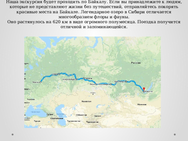 Наша экскурсия будет проходить по Байкалу. Если вы принадлежите к людям, которые не представляют жизни без путешествий, отправляйтесь покорять красивые места на Байкале. Легендарное озеро в Сибири отличается многообразием флоры и фауны.  Оно растянулось на 620 км в виде огромного полумесяца. Поездка получится отличной и запоминающейся. 