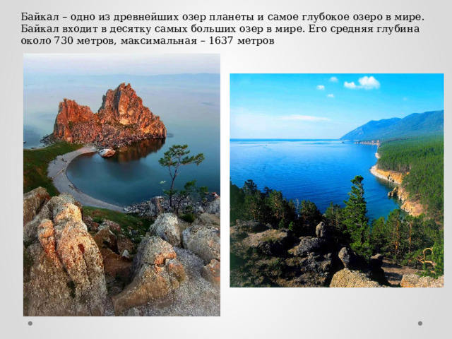 Байкал – одно из древнейших озер планеты и самое глубокое озеро в мире. Байкал входит в десятку самых больших озер в мире. Его средняя глубина около 730 метров, максимальная – 1637 метров 