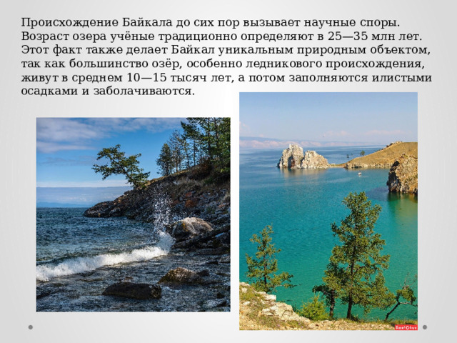 Происхождение Байкала до сих пор вызывает научные споры. Возраст озера учёные традиционно определяют в 25—35 млн лет. Этот факт также делает Байкал уникальным природным объектом, так как большинство озёр, особенно ледникового происхождения, живут в среднем 10—15 тысяч лет, а потом заполняются илистыми осадками и заболачиваются. 