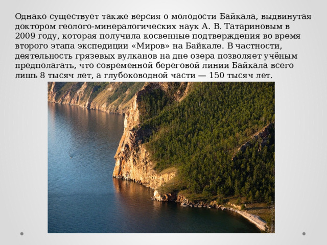 Однако существует также версия о молодости Байкала, выдвинутая доктором геолого-минералогических наук А. В. Татариновым в 2009 году, которая получила косвенные подтверждения во время второго этапа экспедиции «Миров» на Байкале. В частности, деятельность грязевых вулканов на дне озера позволяет учёным предполагать, что современной береговой линии Байкала всего лишь 8 тысяч лет, а глубоководной части — 150 тысяч лет. 