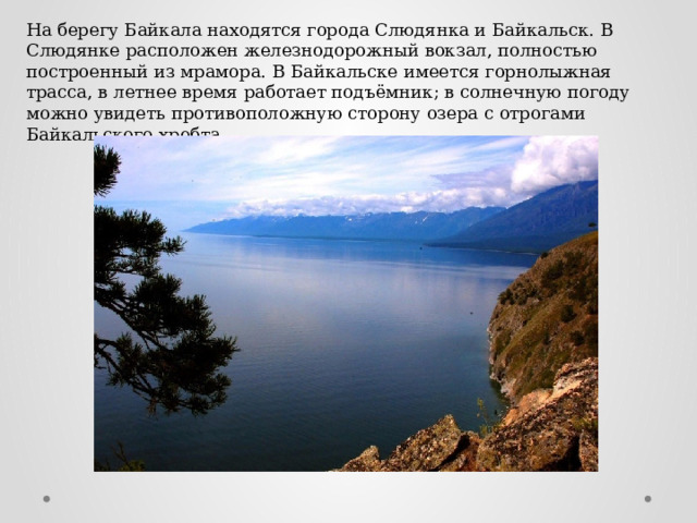 На берегу Байкала находятся города Слюдянка и Байкальск. В Слюдянке расположен железнодорожный вокзал, полностью построенный из мрамора. В Байкальске имеется горнолыжная трасса, в летнее время работает подъёмник; в солнечную погоду можно увидеть противоположную сторону озера с отрогами Байкальского хребта. 