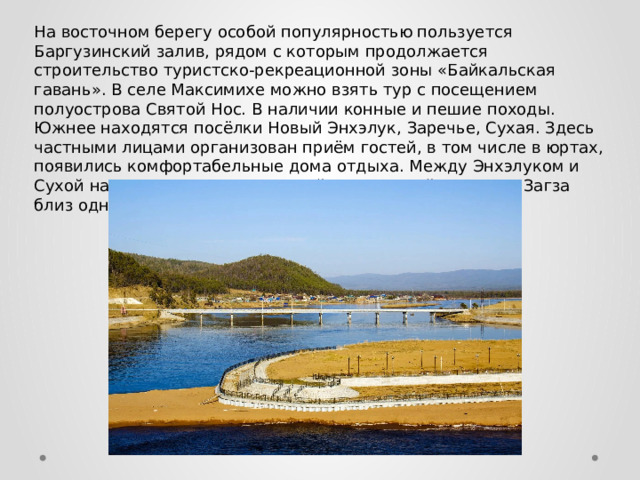 На восточном берегу особой популярностью пользуется Баргузинский залив, рядом с которым продолжается строительство туристско-рекреационной зоны «Байкальская гавань». В селе Максимихе можно взять тур с посещением полуострова Святой Нос. В наличии конные и пешие походы. Южнее находятся посёлки Новый Энхэлук, Заречье, Сухая. Здесь частными лицами организован приём гостей, в том числе в юртах, появились комфортабельные дома отдыха. Между Энхэлуком и Сухой находится сероводородный термальный источник Загза близ одноимённой реки. 