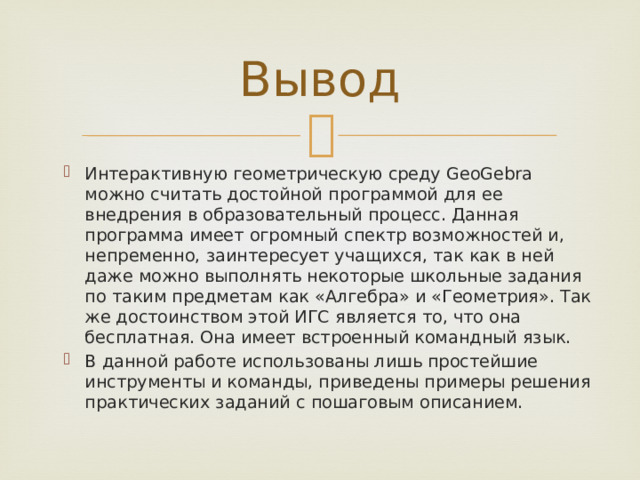 Вывод Интерактивную геометрическую среду GeoGebra можно считать достойной программой для ее внедрения в образовательный процесс. Данная программа имеет огромный спектр возможностей и, непременно, заинтересует учащихся, так как в ней даже можно выполнять некоторые школьные задания по таким предметам как «Алгебра» и «Геометрия». Так же достоинством этой ИГС является то, что она бесплатная. Она имеет встроенный командный язык. В данной работе использованы лишь простейшие инструменты и команды, приведены примеры решения практических заданий с пошаговым описанием. 