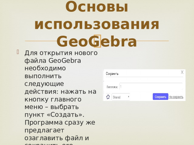 Основы использования GeoGebra Для открытия нового файла GeoGebra необходимо выполнить следующие действия: нажать на кнопку главного меню – выбрать пункт «Создать». Программа сразу же предлагает озаглавить файл и сохранить его. 
